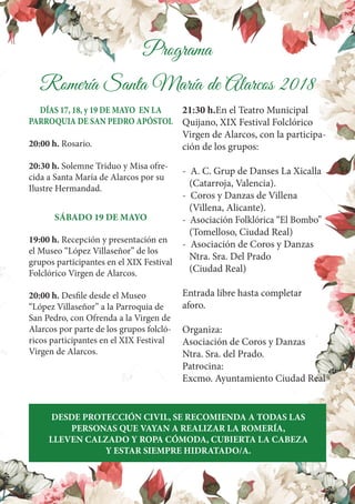 Programa
Romería Santa María de Alarcos 2018
DÍAS 17, 18, y 19 DE MAYO EN LA
PARROQUIA DE SAN PEDRO APÓSTOL
20:00 h. Rosario.
20:30 h. Solemne Triduo y Misa ofre-
cida a Santa María de Alarcos por su
Ilustre Hermandad.
SÁBADO 19 DE MAYO
19:00 h. Recepción y presentación en
el Museo “López Villaseñor” de los
grupos participantes en el XIX Festival
Folclórico Virgen de Alarcos.
20:00 h. Desfile desde el Museo
“López Villaseñor” a la Parroquia de
San Pedro, con Ofrenda a la Virgen de
Alarcos por parte de los grupos folcló-
ricos participantes en el XIX Festival
Virgen de Alarcos.
21:30 h.En el Teatro Municipal
Quijano, XIX Festival Folclórico
Virgen de Alarcos, con la participa-
ción de los grupos:
- A. C. Grup de Danses La Xicalla
(Catarroja, Valencia).
- Coros y Danzas de Villena
(Villena, Alicante).
- Asociación Folklórica “El Bombo”
(Tomelloso, Ciudad Real)
- Asociación de Coros y Danzas
Ntra. Sra. Del Prado
(Ciudad Real)
Entrada libre hasta completar
aforo.
Organiza:
Asociación de Coros y Danzas
Ntra. Sra. del Prado.
Patrocina:
Excmo. Ayuntamiento Ciudad Real
DESDE PROTECCIÓN CIVIL, SE RECOMIENDA A TODAS LAS
PERSONAS QUE VAYAN A REALIZAR LA ROMERÍA,
LLEVEN CALZADO Y ROPA CÓMODA, CUBIERTA LA CABEZA
Y ESTAR SIEMPRE HIDRATADO/A.
 