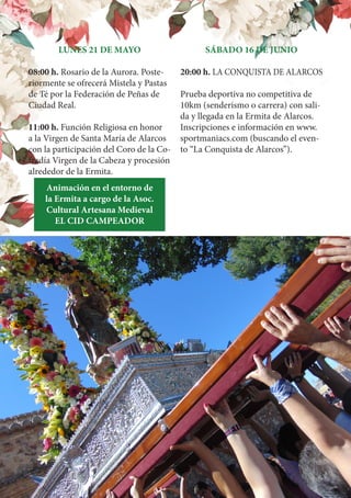LUNES 21 DE MAYO
08:00 h. Rosario de la Aurora. Poste-
riormente se ofrecerá Mistela y Pastas
de Té por la Federación de Peñas de
Ciudad Real.
11:00 h. Función Religiosa en honor
a la Virgen de Santa María de Alarcos
con la participación del Coro de la Co-
fradía Virgen de la Cabeza y procesión
alrededor de la Ermita.
Animación en el entorno de
la Ermita a cargo de la Asoc.
Cultural Artesana Medieval
EL CID CAMPEADOR
SÁBADO 16 DE JUNIO
20:00 h. LA CONQUISTA DE ALARCOS
Prueba deportiva no competitiva de
10km (senderismo o carrera) con sali-
da y llegada en la Ermita de Alarcos.
Inscripciones e información en www.
sportmaniacs.com (buscando el even-
to “La Conquista de Alarcos”).
 