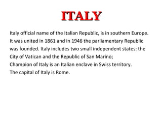 ITALYITALY
Italy official name of the Italian Republic, is in southern Europe.
It was united in 1861 and in 1946 the parliamentary Republic
was founded. Italy includes two small independent states: the
City of Vatican and the Republic of San Marino;
Champion of Italy is an Italian enclave in Swiss territory.
The capital of Italy is Rome.
 