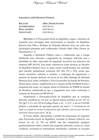 INQUÉRITO 4.413 DISTRITO FEDERAL
RELATOR : MIN. EDSON FACHIN
AUTOR(A/S)(ES) :SOB SIGILO
PROC.(A/S)(ES) :SOB SIGILO
INVEST.(A/S) :SOB SIGILO
DECISÃO: 1. O Procurador-Geral da República requer a abertura de
inquérito para investigar fatos relacionados ao Senador da República
Romero Jucá Filho e Rodrigo de Holanda Menezes Jucá, em razão das
declarações prestadas pelo colaborador Cláudio Melo Filho (Termo de
Depoimento n. 7).
Segundo o Ministério Público, narra o colaborador que o Grupo
Odebrecht teria efetuado o pagamento de vantagem indevida com a
finalidade de obter aprovação de legislação favorável aos interesses da
empresa (MP 651/14). Para tanto, forneceu-se notas técnicas ao Senador
da República Romero Jucá, as quais foram transformadas em emendas
pelo referido parlamentar (emendas 259, 262, 271 e 272), sendo que,
nesses encontros, solicitou o senador a realização de pagamento, a
pretexto de doação eleitoral, em favor de seu filho, Rodrigo de Holanda
Menezes Jucá, então candidato a Vice-Governador do Estado de Roraima.
Diante desse cenário, implementou-se o repasse de R$ 150.000,00 (cento e
cinquenta mil reais), via doação oficial ao Diretório do PMDB no Estado
de Roraima, enfatizando-se que o pagamento teve como motivação o
contexto da discussão da MP 651/14.
Sustentando o Procurador-Geral da República que as condutas
descritas amoldam-se, em tese, às figuras típicas contidas no art. 317 c/c
327, §§ 1º e 2º e art. 333 do Código Penal, e art. 1°, § 1º, I, da Lei 9.613/98,
pleiteia a unicidade da apuração quanto aos fatos e “o levantamento do
sigilo em relação aos termos de depoimento aqui referidos, uma vez que não mais
subsistem motivos para tanto” (fl. 8).
2. Como sabido, apresentado o pedido de instauração de inquérito
pelo Procurador-Geral da República, incumbe ao Relator deferi-lo, nos
termos do art. 21, XV, do RISTF, não lhe competindo qualquer
aprofundamento sobre o mérito das suspeitas indicadas, exceto se, a toda
evidência, revelarem-se inteiramente infundadas, conforme as exceções
Supremo Tribunal Federal
Documento assinado digitalmente conforme MP n° 2.200-2/2001 de 24/08/2001, que institui a Infraestrutura de Chaves Públicas Brasileira - ICP-Brasil. O
documento pode ser acessado no endereço eletrônico http://www.stf.jus.br/portal/autenticacao/ sob o número 12701538.
 