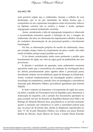 INQ 4413 / DF
seria possível cogitar que o colaborador, durante a colheita de suas
declarações, por si ou por intermédio da defesa técnica que o
acompanhou no ato, expressasse insurgência contra tal proceder, todavia,
na hipótese concreta não se verifica, a tempo e modo, qualquer
impugnação, somente tardiamente veiculada.
Assim, considerando a falta de impugnação tempestiva e observada
a recomendação normativa quanto à formação do ato, a imagem do
colaborador não deve ser dissociada dos depoimentos colhidos, sob pena
de verdadeira desconstrução de ato processual perfeito e devidamente
homologado.
Por fim, as informações próprias do acordo de colaboração, como,
por exemplo, tempo, forma de cumprimento de pena e multa, não estão
sendo reveladas, porque sequer juntadas aos autos.
À luz dessas considerações, tenho como pertinente o pedido para
levantamento do sigilo, em vista da regra geral da publicidade dos atos
processuais.
5. Quanto à unicidade da apuração, neste embrionário momento
apuratório tenho que a conveniência da condução da investigação deve
ser aferida prioritariamente pelos agentes afetos à persecução penal,
descabendo conferir, em tal ambiência, papel de destaque ao Estado-Juiz.
Assim, eventual amadurecimento da investigação poderá conduzir à
reavaliação da competência, contudo, deve ser prestigiada a conveniência
motivada pelo Ministério Público, providência agasalhada pela Súmula
704/STF.
6. Ante o exposto: (i) determino o levantamento do sigilo dos autos;
(ii) defiro o pedido do Procurador-Geral da República para determinar a
instauração do inquérito, com a juntada dos documentos apontados na
peça exordial, em face do Senador da República Romero Jucá Filho e de
Rodrigo de Holanda Menezes Jucá, procedendo-se as devidas anotações
quanto à autuação; (iii) remetam-se os autos à autoridade policial para
que, no prazo de 30 (trinta) dias, atenda às diligências especificadas no
item “b” (fl. 8) pelo Ministério Público; (iv) atribuo aos juízes Ricardo
Rachid de Oliveira, Paulo Marcos de Farias e Camila Plentz Konrath,
4
Supremo Tribunal Federal
Documento assinado digitalmente conforme MP n° 2.200-2/2001 de 24/08/2001, que institui a Infraestrutura de Chaves Públicas Brasileira - ICP-Brasil. O
documento pode ser acessado no endereço eletrônico http://www.stf.jus.br/portal/autenticacao/ sob o número 12701538.
 