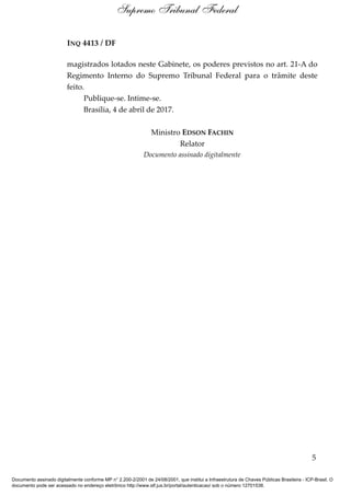 INQ 4413 / DF
magistrados lotados neste Gabinete, os poderes previstos no art. 21-A do
Regimento Interno do Supremo Tribunal Federal para o trâmite deste
feito.
Publique-se. Intime-se.
Brasília, 4 de abril de 2017.
Ministro EDSON FACHIN
Relator
Documento assinado digitalmente
5
Supremo Tribunal Federal
Documento assinado digitalmente conforme MP n° 2.200-2/2001 de 24/08/2001, que institui a Infraestrutura de Chaves Públicas Brasileira - ICP-Brasil. O
documento pode ser acessado no endereço eletrônico http://www.stf.jus.br/portal/autenticacao/ sob o número 12701538.
 