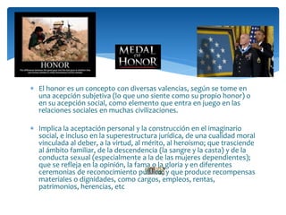  El honor es un concepto con diversas valencias, según se tome en
una acepción subjetiva (lo que uno siente como su propio honor) o
en su acepción social, como elemento que entra en juego en las
relaciones sociales en muchas civilizaciones.
 Implica la aceptación personal y la construcción en el imaginario
social, e incluso en la superestructura jurídica, de una cualidad moral
vinculada al deber, a la virtud, al mérito, al heroísmo; que trasciende
al ámbito familiar, de la descendencia (la sangre y la casta) y de la
conducta sexual (especialmente a la de las mujeres dependientes);
que se refleja en la opinión, la fama o la gloria y en diferentes
ceremonias de reconocimiento público; y que produce recompensas
materiales o dignidades, como cargos, empleos, rentas,
patrimonios, herencias, etc
 