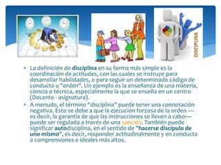  La definición de disciplina en su forma más simple es la
coordinación de actitudes, con las cuales se instruye para
desarrollar habilidades, o para seguir un determinado código de
conducta u "orden". Un ejemplo es la enseñanza de una materia,
ciencia o técnica, especialmente la que se enseña en un centro
(Docente - asignatura).
 A menudo, el término "disciplina" puede tener una connotación
negativa. Esto se debe a que la ejecución forzosa de la orden —
es decir, la garantía de que las instrucciones se lleven a cabo—
puede ser regulada a través de una sanción. También puede
significar autodisciplina, en el sentido de "hacerse discípulo de
uno mismo", es decir, responder actitudinalmente y en conducta
a comprensiones e ideales más altos.
 