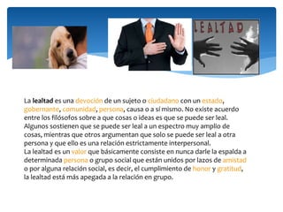La lealtad es una devoción de un sujeto o ciudadano con un estado,
gobernante, comunidad, persona, causa o a sí mismo. No existe acuerdo
entre los filósofos sobre a que cosas o ideas es que se puede ser leal.
Algunos sostienen que se puede ser leal a un espectro muy amplio de
cosas, mientras que otros argumentan que solo se puede ser leal a otra
persona y que ello es una relación estrictamente interpersonal.
La lealtad es un valor que básicamente consiste en nunca darle la espalda a
determinada persona o grupo social que están unidos por lazos de amistad
o por alguna relación social, es decir, el cumplimiento de honor y gratitud,
la lealtad está más apegada a la relación en grupo.
 