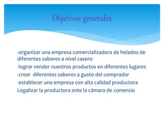 -organizar una empresa comercializadora de helados de
diferentes sabores a nivel casero
-lograr vender nuestros productos en diferentes lugares
-crear diferentes sabores a gusto del comprador
-establecer una empresa con alta calidad productora
Legalizar la productora ante la cámara de comercio
Objetivos generales
 