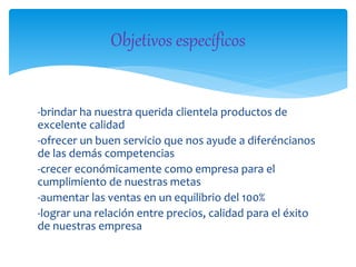-brindar ha nuestra querida clientela productos de
excelente calidad
-ofrecer un buen servicio que nos ayude a diferéncianos
de las demás competencias
-crecer económicamente como empresa para el
cumplimiento de nuestras metas
-aumentar las ventas en un equilibrio del 100%
-lograr una relación entre precios, calidad para el éxito
de nuestras empresa
Objetivos específicos
 