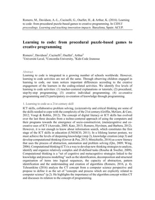 Romero, M., Davidson, A.-L., Cucinelli, G., Ouellet, H., & Arthur, K. (2016). Learning
to code: from procedural puzzle-based games to creative programming. In CIDUI
proceedings. Learning and teaching innovation impacts. Barcelona, Spain: ACUP.
Learning to code: from procedural puzzle-based games to
creative programming
Romero1
, Davidson2
, Cucinelli2
, Ouellet1
, Arthur3
1
Université Laval, 2
Concordia University, 3
Kids Code Jeunesse
Abstract
Learning to code is integrated in a growing number of schools worldwide. However,
learning to code activities are not all the same. Through observing children engaged in
learning to code, our team notices important differences according to the creative
engagement of the learners in the coding-related activities. We identify five levels of
learning to code activities: (1) teacher-centered explanations or tutorials; (2) procedural,
step-by-step programming; (3) creative individual programming; (4) co-creative
programming and (5) participatory co-creation of knowledge through programming.
1. Learning to code as a 21st century skill
ICT skills, collaborative problem solving, (co)creativity and critical thinking are some of
the skills needed to cope with the complexity of the 21st century (Griffin, McGaw, & Care,
2012; Voogt & Roblin, 2012). The concept of digital literacy or ICT skills has evolved
over the last three decades from a techno-centered approach of using the computers and
their programs towards the emergence of socio-constructivist, (meta)cognitive and co-
creative uses of ICT (Azevedo, 2005; Katz, 2013; Romero, Hyvönen, and Barbera, 2012).
However, it is not enough to know about information search, which constitutes the first
stage of the ICT skills in education (UNESCO, 2011). In a lifelong learner posture, we
must achieve the levels of deepening knowledge (step 2), knowledge creation (step 3) and
develop computational thinking (Grover & Pea, 2013; Minichiello, 2014) as a new literacy
that uses the process of abstraction, automation and problem solving (Qin, 2009; Wing,
2006). Computational thinking (CT) is a way to develop new thinking strategies to analyze,
identify and organize relatively complex and ill-defined tasks (Rourke & Sweller, 2009).
Computational thinking is a “set of cognitive and metacognitive strategies linked to the
knowledge and process modelling” such as the identification, decomposition and structural
organisation of items into logical sequences, the capacity of abstraction, pattern
identification and the understanding and creation of algorithms (Romero, 2016, p. 4).
Tchounikine (2016) analyze the CT concept from a computer science perspective and
propose to define it as the set of "concepts and process which are explicitly related to
computer science" (p.2). He highlights the importance of the algorithm concept within CT
and discusses its relation to the concept of programming.
 