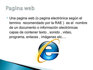  Una pagina web (o pagina electrónica según el
termino recomendado por la RAE ) es el nombre
de un documento o información electrónicas
capas de contener texto , sonido , video,
programa, enlaces , imágenes etc.…
 