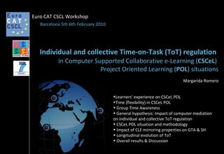 Margarida Romero Individual and collective Time-on-Task (ToT) regulation   in Computer Supported Collaborative e-Learning ( CSCeL )  Project Oriented Learning ( POL ) situations Barcelona 5th 6th February 2010 Euro CAT CSCL Workshop ,[object Object],[object Object],[object Object],[object Object],[object Object],[object Object],[object Object],[object Object]