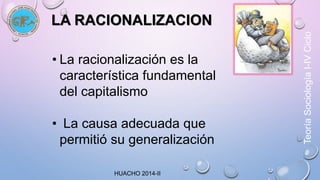 LA RACIONALIZACION 
• La racionalización es la 
característica fundamental 
del capitalismo 
• La causa adecuada que 
permitió su generalización 
HUACHO 2014-II 
Teoría Sociología I-IV Ciclo 
 