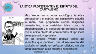 LA ÉTICA PROTESTANTE Y EL ESPÍRITU DEL 
CAPITALISMO 
Max Weber en su obra sociológica la ética 
protestante y el espíritu del capitalismo estudia 
la moral que proponían ciertas religiones 
protestantes, con variables tales como la 
predestinación y el concepto de profesión; esto 
con el único objeto de compararlas el tipo ideal 
de empresario capitalista. 
En su estudio Weber analiza todas las 
variables que pudieron dar el nacimiento del 
capitalismo desde un enfoque religioso sin dar 
tanta valoración a los factores económicos. 
HUACHO 2014-II 
Teoría Sociología I-IV Ciclo 
 