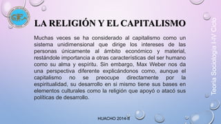 LA RELIGIÓN Y EL CAPITALISMO 
Muchas veces se ha considerado al capitalismo como un 
sistema unidimensional que dirige los intereses de las 
personas únicamente al ámbito económico y material, 
restándole importancia a otras características del ser humano 
como su alma y espíritu. Sin embargo, Max Weber nos da 
una perspectiva diferente explicándonos como, aunque el 
capitalismo no se preocupe directamente por la 
espiritualidad, su desarrollo en si mismo tiene sus bases en 
elementos culturales como la religión que apoyó o atacó sus 
políticas de desarrollo. 
HUACHO 2014-II 
Teoría Sociología I-IV Ciclo 
 