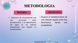 METODOLOGIA 
HISTORIA 
• Determina las circunstancias que 
han provocado cierto 
acontecimiento, o la determinación 
del papel de los distintos 
antecedentes que originan un 
acontecimiento. 
SOCIOLOGIA 
• Supone el establecimiento de 
una relación regular entre dos 
fenómenos, dando una 
probabilidad 
HUACHO 2014-II 
Teoría Sociología I-IV Ciclo 
 