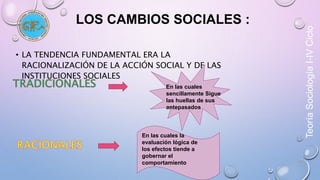 Teoría Sociología I-IV Ciclo 
LOS CAMBIOS SOCIALES : 
• LA TENDENCIA FUNDAMENTAL ERA LA 
RACIONALIZACIÓN DE LA ACCIÓN SOCIAL Y DE LAS 
INSTITUCIONES SOCIALES 
En las cuales 
sencillamente Sigue 
las huellas de sus 
antepasados 
En las cuales la 
evaluación lógica de 
los efectos tiende a 
gobernar el 
comportamiento 
 
