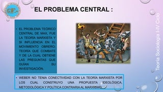 Teoría Sociología I-IV Ciclo 
EL PROBLEMA CENTRAL : 
• EL PROBLEMA TEÓRICO 
CENTRAL DE MAX, FUE 
LA TEORÍA MARXISTA Y 
SI INFLUENCIA EN EL 
MOVIMIENTO OBRERO; 
TEORÍA QUE COMBATE 
Y DE LA CUAL OBTIENE 
LAS PREGUNTAS QUE 
GUÍAN SU 
INVESTIGACIÓN. 
• WEBER NO TENIA CONECTIVIDAD CON LA TEORÍA MARXISTA POR 
LOS CUAL CONSTRUYO UNA PROPUESTA IDEOLÓGICA, 
METODOLÓGICA Y POLÍTICA CONTRARIA AL MARXISMO. 
 