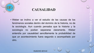 CAUSALIDAD 
• Weber se inclino a ver el estudio de las causas de los 
fenómenos sociales dentro del dominio de la historia, no de 
la sociología. Aun cuando pensaba que la historia y la 
sociología no podían separarse claramente. Weber 
entendía por causalidad sencillamente la probabilidad de 
que un acontecimiento fuera segundo o acompañado por 
otro. 
HUACHO 2014-II 
Teoría Sociología I-IV Ciclo 
 