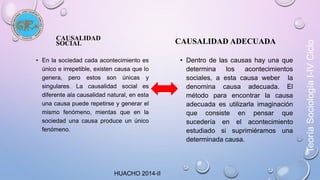 CAUSALIDAD 
SOCIAL 
• En la sociedad cada acontecimiento es 
único e irrepetible, existen causa que lo 
genera, pero estos son únicas y 
singulares. La causalidad social es 
diferente ala causalidad natural, en esta 
una causa puede repetirse y generar el 
mismo fenómeno, mientas que en la 
sociedad una causa produce un único 
fenómeno. 
CAUSALIDAD ADECUADA 
• Dentro de las causas hay una que 
determina los acontecimientos 
sociales, a esta causa weber la 
denomina causa adecuada. El 
método para encontrar la causa 
adecuada es utilizarla imaginación 
que consiste en pensar que 
sucedería en el acontecimiento 
estudiado si suprimiéramos una 
determinada causa. 
HUACHO 2014-II 
Teoría Sociología I-IV Ciclo 
 