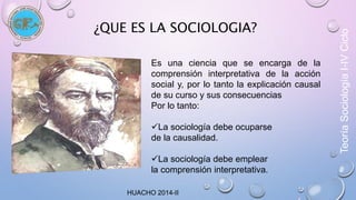 ¿QUE ES LA SOCIOLOGIA? 
Es una ciencia que se encarga de la 
comprensión interpretativa de la acción 
social y, por lo tanto la explicación causal 
de su curso y sus consecuencias 
Por lo tanto: 
La sociología debe ocuparse 
de la causalidad. 
La sociología debe emplear 
la comprensión interpretativa. 
HUACHO 2014-II 
Teoría Sociología I-IV Ciclo 
 