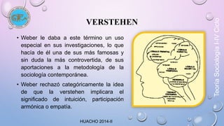 VERSTEHEN 
• Weber le daba a este término un uso 
especial en sus investigaciones, lo que 
hacía de él una de sus más famosas y 
sin duda la más controvertida, de sus 
aportaciones a la metodología de la 
sociología contemporánea. 
• Weber rechazó categóricamente la idea 
de que la verstehen implicara el 
significado de intuición, participación 
armónica o empatía. 
HUACHO 2014-II 
Teoría Sociología I-IV Ciclo 
 