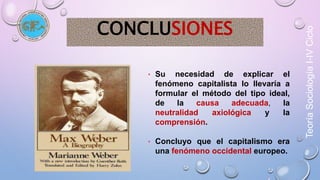 Teoría Sociología I-IV Ciclo 
CONCLUSIONES 
• Su necesidad de explicar el 
fenómeno capitalista lo llevaría a 
formular el método del tipo ideal, 
de la causa adecuada, la 
neutralidad axiológica y la 
comprensión. 
• Concluyo que el capitalismo era 
una fenómeno occidental europeo. 
 