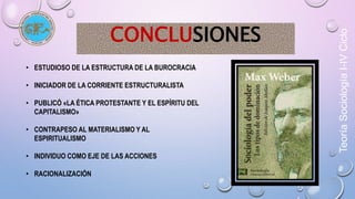 Teoría Sociología I-IV Ciclo 
CONCLUSIONES 
• ESTUDIOSO DE LA ESTRUCTURA DE LA BUROCRACIA 
• INICIADOR DE LA CORRIENTE ESTRUCTURALISTA 
• PUBLICÓ «LA ÉTICA PROTESTANTE Y EL ESPÍRITU DEL 
CAPITALISMO» 
• CONTRAPESO AL MATERIALISMO Y AL 
ESPIRITUALISMO 
• INDIVIDUO COMO EJE DE LAS ACCIONES 
• RACIONALIZACIÓN 
 