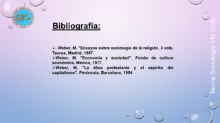 Teoría Sociología I-IV Ciclo 
Bibliografía: 
. Weber, M. "Ensayos sobre sociología de la religión. 3 vols. 
Taurus, Madrid, 1987. 
Weber, M. "Economía y sociedad". Fondo de cultura 
económica. México, 1977. 
Weber, M. "La ética protestante y el espíritu del 
capitalismo". Península, Barcelona, 1994 
 