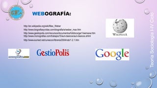 Teoría Sociología I-IV Ciclo 
WEBOGRAFÍA: 
http://en.wikipedia.org/wiki/Max_Weber 
http://www.biografiasyvidas.com/biografia/w/weber_max.htm 
http://www.gestiopolis.com/recursos/documentos/fulldocs/ger1/eemaxw.htm 
http://www.monografias.com/trabajos15/aut-clasicos/aut-clasicos.shtml 
http://www.eumed.net/cursecon/libreria/2004/rab/1.2.1.htm 
 
