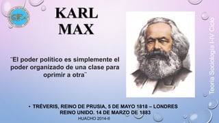 KARL 
MAX 
¨El poder político es simplemente el 
poder organizado de una clase para 
oprimir a otra¨ 
• TRÉVERIS, REINO DE PRUSIA, 5 DE MAYO 1818 – LONDRES 
REINO UNIDO. 14 DE MARZO DE 1883 
HUACHO 2014-II 
Teoría Sociología I-IV Ciclo 
 