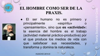 EL HOMBRE COMO SER DE LA 
PRAXIS. 
● El ser humano no es primero y 
principalmente «espíritu» o 
«pensamiento», sino que es «actividad»: 
la esencia del hombre es el trabajo 
(actividad material práctico-productiva) por 
el que produce los medios de vida con 
que satisfacer sus necesidades, y 
transforma y domina la naturaleza. 
Teoría Sociología I-IV Ciclo 
HUACHO 2014-II 
 