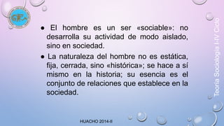 ● El hombre es un ser «sociable»: no 
desarrolla su actividad de modo aislado, 
sino en sociedad. 
● La naturaleza del hombre no es estática, 
fija, cerrada, sino «histórica»; se hace a sí 
mismo en la historia; su esencia es el 
conjunto de relaciones que establece en la 
sociedad. 
Teoría Sociología I-IV Ciclo 
HUACHO 2014-II 
 