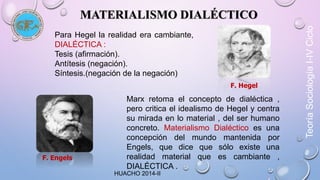 MATERIALISMO DIALÉCTICO 
Para Hegel la realidad era cambiante, 
DIALÉCTICA : 
Tesis (afirmación). 
Antítesis (negación). 
Síntesis.(negación de la negación) 
F. Hegel 
Marx retoma el concepto de dialéctica , 
pero critica el idealismo de Hegel y centra 
su mirada en lo material , del ser humano 
concreto. Materialismo Dialéctico es una 
concepción del mundo mantenida por 
Engels, que dice que sólo existe una 
realidad material que es cambiante , 
DIALÉCTICA . 
F. Engels 
Teoría Sociología I-IV Ciclo 
HUACHO 2014-II 
 