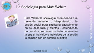 La Sociología para Max Weber: 
Para Weber la sociología es la ciencia que 
pretende entender , interpretando , la 
acción social para explicarla causalmente 
en su desarrollo y efectos , entendiendo 
por acción como una conducta humana en 
la que el individuo o individuos de la acción 
la enlacen con un sentido subjetivo 
HUACHO 2014-II 
Teoría Sociología I-IV Ciclo 
 