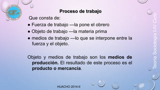 Proceso de trabajo 
Que consta de: 
● Fuerza de trabajo —la pone el obrero 
● Objeto de trabajo —la materia prima 
● medios de trabajo —lo que se interpone entre la 
fuerza y el objeto. 
Objeto y medios de trabajo son los medios de 
producción. El resultado de este proceso es el 
producto o mercancía. 
Teoría Sociología I-IV Ciclo 
HUACHO 2014-II 
 