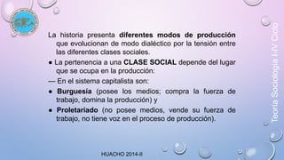 La historia presenta diferentes modos de producción 
que evolucionan de modo dialéctico por la tensión entre 
las diferentes clases sociales. 
● La pertenencia a una CLASE SOCIAL depende del lugar 
que se ocupa en la producción: 
— En el sistema capitalista son: 
● Burguesía (posee los medios; compra la fuerza de 
trabajo, domina la producción) y 
● Proletariado (no posee medios, vende su fuerza de 
trabajo, no tiene voz en el proceso de producción). 
Teoría Sociología I-IV Ciclo 
HUACHO 2014-II 
 