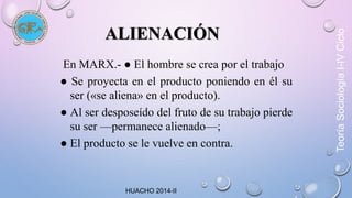 ALIENACIÓN 
En MARX.- ● El hombre se crea por el trabajo 
● Se proyecta en el producto poniendo en él su 
ser («se aliena» en el producto). 
● Al ser desposeído del fruto de su trabajo pierde 
su ser —permanece alienado—; 
● El producto se le vuelve en contra. 
Teoría Sociología I-IV Ciclo 
HUACHO 2014-II 
 