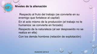 Niveles de la alienación 
 Respecto al fruto del trabajo (se convierte en su 
enemigo que fortalece al capital) 
 En el acto mismo de la producción (el trabajo no le 
humaniza: se convierte en forzado) 
 Respecto de la naturaleza (al ser desposeído no se 
realiza en ella) 
 Con los demás hombres (relación de explotación) 
Teoría Sociología I-IV Ciclo 
HUACHO 2014-II 
 