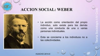 ACCION SOCIAL: WEBER 
• La acción como orientación del propio 
individuo, solo existe para los demás 
como una conducta de una o varias 
personas individuales. 
• Esta se concierne a los individuos no a 
las colectividades. 
HUACHO 2014-II 
Teoría Sociología I-IV Ciclo 
 