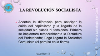 LA REVOLUCIÓN SOCIALISTA 
 Acentúa la diferencia para anticipar la 
caída del capitalismo y la llegada de la 
sociedad sin clases ni tensiones. Primero 
se implantará temporalmente la Dictadura 
del Proletariado; luego llegará la Sociedad 
Comunista (el paraíso en la tierra). 
Teoría Sociología I-IV Ciclo 
HUACHO 2014-II 
 