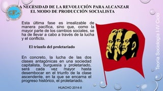 LA NECESIDAD DE LA REVOLUCIÓN PARA ALCANZAR 
EL MODO DE PRODUCCIÓN SOCIALISTA 
Esta última fase es irrealizable de 
manera pacífica, sino que, como la 
mayor parte de los cambios sociales, se 
ha de llevar a cabo a través de la lucha 
y el conflicto. 
El triunfo del proletariado 
En concreto, la lucha de las dos 
clases antagónicas en una sociedad 
capitalista, burguesía y proletariado, 
será cada vez mayor hasta 
desembocar en el triunfo de la clase 
ascendente, en la que se encarna el 
progreso histórico, el proletariado. 
Teoría Sociología I-IV Ciclo 
HUACHO 2014-II 
 