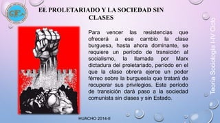 EL PROLETARIADO Y LA SOCIEDAD SIN 
CLASES 
Para vencer las resistencias que 
ofrecerá a ese cambio la clase 
burguesa, hasta ahora dominante, se 
requiere un período de transición al 
socialismo, la llamada por Marx 
dictadura del proletariado, período en el 
que la clase obrera ejerce un poder 
férreo sobre la burguesía que tratará de 
recuperar sus privilegios. Este período 
de transición dará paso a la sociedad 
comunista sin clases y sin Estado. 
Teoría Sociología I-IV Ciclo 
HUACHO 2014-II 
 
