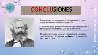 Teoría Sociología I-IV Ciclo 
CONCLUSIONES 
*Desarrollo de las sociedades se explica desde el modo 
en que «producen», desde su economía. 
*Marx demuestra que el beneficio del capitalista proviene 
de la explotación del obrero y no de la mercancía. 
*El ser humano no es primero y principalmente «espíritu» 
o «pensamiento», sino que es «actividad»: la esencia del 
hombre es el trabajo. 
 
