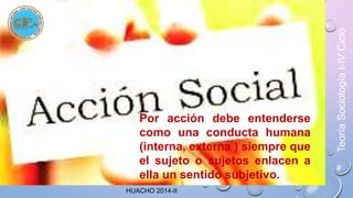 Por acción debe entenderse 
como una conducta humana 
(interna, externa ) siempre que 
el sujeto o sujetos enlacen a 
ella un sentido subjetivo. 
HUACHO 2014-II 
Teoría Sociología I-IV Ciclo 
 
