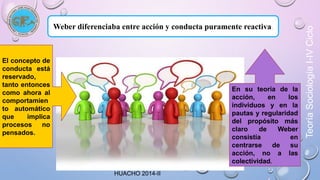 Weber diferenciaba entre acción y conducta puramente reactiva. 
HUACHO 2014-II 
El concepto de 
conducta está 
reservado, 
tanto entonces 
como ahora al 
comportamien 
to automático 
que implica 
procesos no 
pensados. 
En su teoría de la 
acción, en los 
individuos y en la 
pautas y regularidad 
del propósito más 
claro de Weber 
consistía en 
centrarse de su 
acción, no a las 
colectividad. 
Teoría Sociología I-IV Ciclo 
 