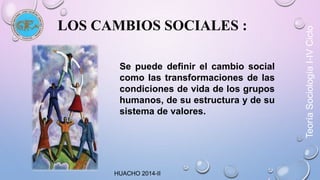 LOS CAMBIOS SOCIALES : 
Se puede definir el cambio social 
como las transformaciones de las 
condiciones de vida de los grupos 
humanos, de su estructura y de su 
sistema de valores. 
HUACHO 2014-II 
Teoría Sociología I-IV Ciclo 
 