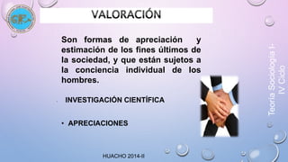 Teoría Sociología I-IV 
Ciclo 
Son formas de apreciación y 
estimación de los fines últimos de 
la sociedad, y que están sujetos a 
la conciencia individual de los 
hombres. 
• INVESTIGACIÓN CIENTÍFICA 
• APRECIACIONES 
HUACHO 2014-II 
 