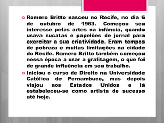  Romero Britto nasceu no Recife, no dia 6
de outubro de 1963. Começou seu
interesse pelas artes na infância, quando
usava sucatas e papelões de jornal para
exercitar a sua criatividade. Eram tempos
de pobreza e muitas limitações na cidade
do Recife. Romero Britto também começou
nessa época a usar a grafitagem, o que foi
de grande influência em seu trabalho.
 Iniciou o curso de Direito na Universidade
Católica de Pernambuco, mas depois
viajou aos Estados Unidos e lá
estabeleceu-se como artista de sucesso
até hoje.
 