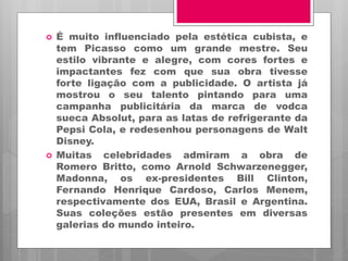  É muito influenciado pela estética cubista, e
tem Picasso como um grande mestre. Seu
estilo vibrante e alegre, com cores fortes e
impactantes fez com que sua obra tivesse
forte ligação com a publicidade. O artista já
mostrou o seu talento pintando para uma
campanha publicitária da marca de vodca
sueca Absolut, para as latas de refrigerante da
Pepsi Cola, e redesenhou personagens de Walt
Disney.
 Muitas celebridades admiram a obra de
Romero Britto, como Arnold Schwarzenegger,
Madonna, os ex-presidentes Bill Clinton,
Fernando Henrique Cardoso, Carlos Menem,
respectivamente dos EUA, Brasil e Argentina.
Suas coleções estão presentes em diversas
galerias do mundo inteiro.
 