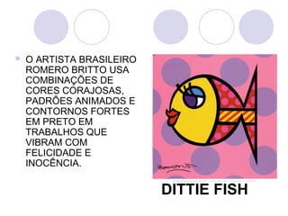    O ARTISTA BRASILEIRO
    ROMERO BRITTO USA
    COMBINAÇÕES DE
    CORES CORAJOSAS,
    PADRÕES ANIMADOS E
    CONTORNOS FORTES
    EM PRETO EM
    TRABALHOS QUE
    VIBRAM COM
    FELICIDADE E
    INOCÊNCIA.

                           DITTIE FISH
 