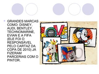    GRANDES MARCAS
    COMO: DISNEY,
    AUDI, BENTLEY,
    TECHNOMARINE,
    EVIAN E A FIFA
    (ELE FOI O
    RESPONSÁVEL
    PELO CARTAZ DA
    COPA DE 2010) JÁ
    FIZERAM
    PARCERIAS COM O
    PINTOR.
 